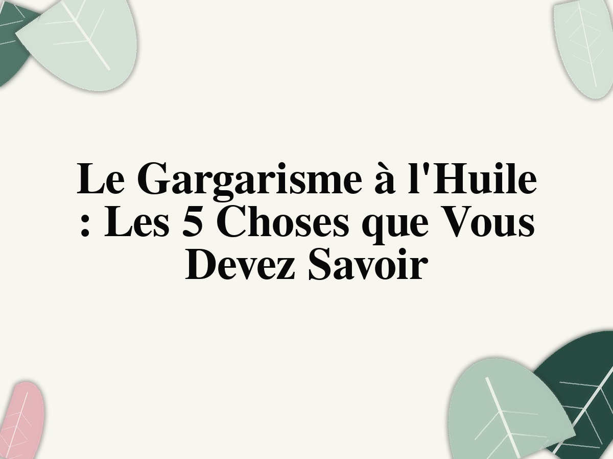 Le Gargarisme à l'Huile: Les 5 Choses que Vous Devez Savoir